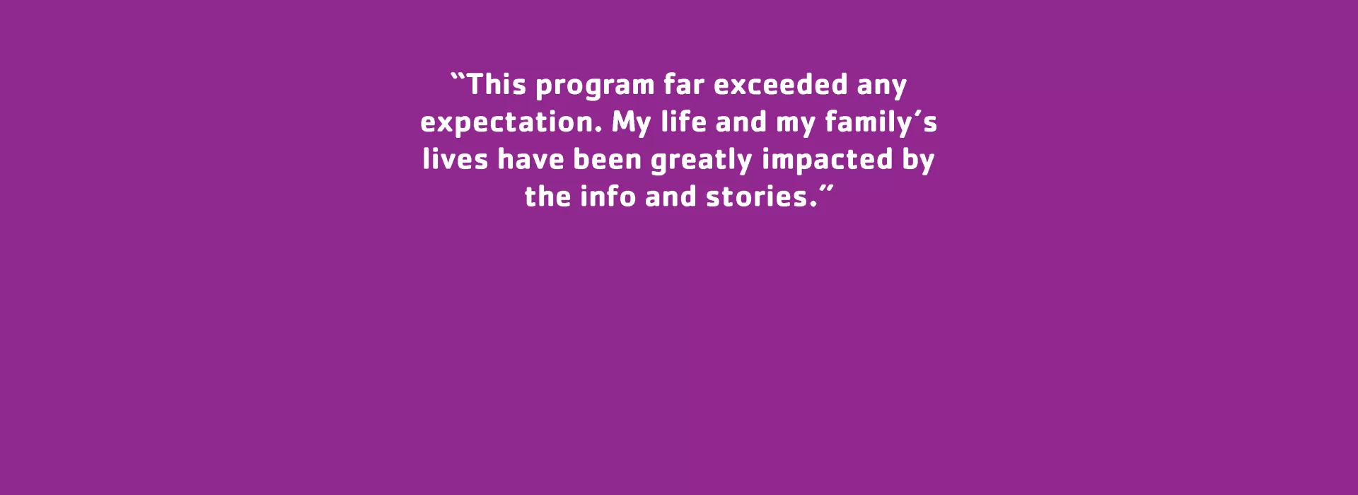 Parent Testimonial: “This program far exceeded any expectation. My life and my family’s lives have been greatly impacted by the info and stories.”