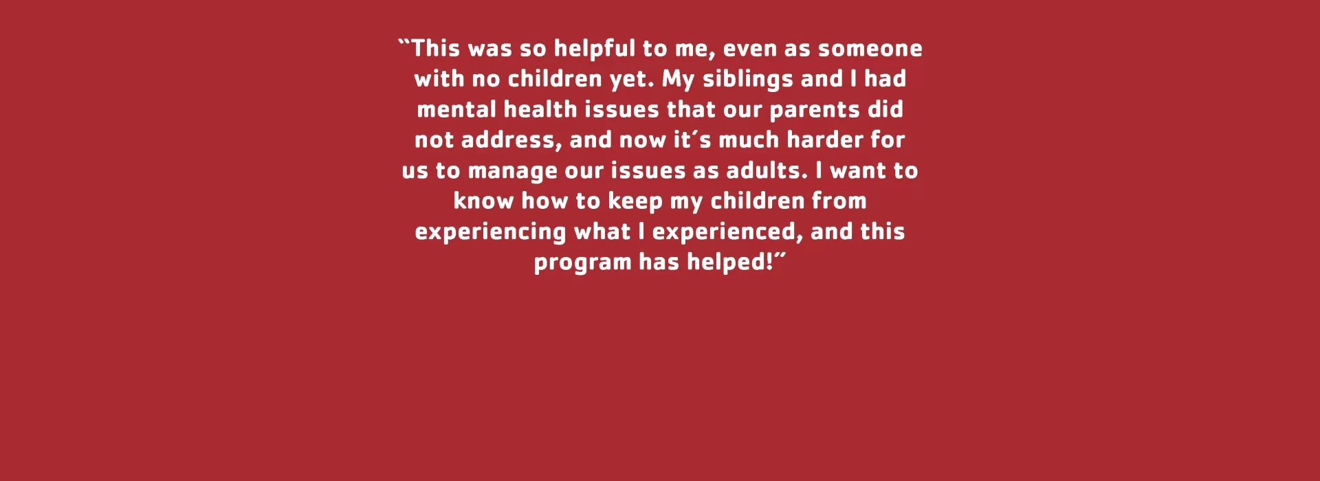 Parent Testimonial: &quot;This was so helpful to me, even as someone with no children yet. My siblings and I had mental health issues that our parents did not address, and now it’s much harder for us to manage our issues as adults. I want to know how to keep my children from experiencing what I experienced, and this program has helped!&quot;